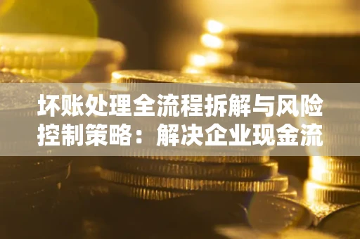 武汉坏账处理全流程拆解与风险控制策略：解决企业现金流顽疾的实战指南