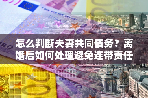 武汉怎么判断夫妻共同债务？离婚后如何处理避免连带责任？
