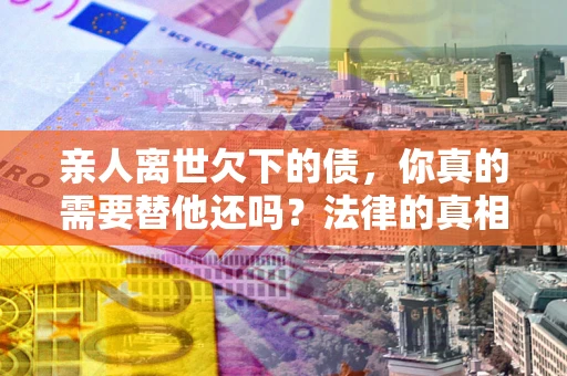武汉亲人离世欠下的债，你真的需要替他还吗？法律的真相或许与你想的不一样